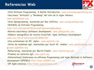 Referencias Web
+Sitio Extreme Programming: A Gentle Introduction. www.extremeprogramming.org
+Secciones “Artículos” y “Roadmap” del sitio de la Agile Alliance.
www.agilealliance.org
+Sitio Xprogramming, mantenido por Ron Jeffries. www.xprogramming.com
+WikiWiki de Extreme Programming
http://c2.com/cgi/wiki?ExtremeProgrammingRoadmap
+Revista electrónica Software Development. www.sdmagazine.com
+Número monográfico de revista CrossTalk: Agile Software Development.
www.stsc.hill.af.mil/crosstalk/2002/10/
+Una extensiones de XP, Agile+. www.agiletek.com
+Sitios de modelado ágil, mantenidos por Scott W. Ambler. www.agilemodeling.com
y www.agiledata.org
+Refactoring, mantenido por Martin Fowler. www.refactoring.com
+Pruebas en contexto ágil, www.junit.org
+International Conference on eXtreme Programming and Agile Methods in Software
Development (XP200x) http://www.xp2004.org
+XP Agile Universe http://www.agileuniverse.com
 