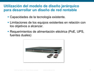 © 2006 Cisco Systems, Inc. Todos los derechos reservados. Información pública de Cisco 10
Utilización del modelo de diseño jerárquico
para desarrollar un diseño de red rentable
 Capacidades de la tecnología existente.
 Limitaciones de los equipos existentes en relación con
los objetivos a alcanzar.
 Requerimientos de alimentación eléctrica (PoE, UPS,
fuentes duales)
 