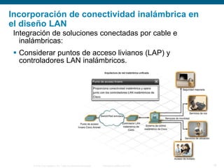 © 2006 Cisco Systems, Inc. Todos los derechos reservados. Información pública de Cisco 19
Incorporación de conectividad inalámbrica en
el diseño LAN
Integración de soluciones conectadas por cable e
inalámbricas:
 Considerar puntos de acceso livianos (LAP) y
controladores LAN inalámbricos.
 