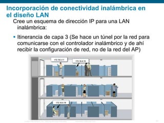 © 2006 Cisco Systems, Inc. Todos los derechos reservados. Información pública de Cisco 21
Incorporación de conectividad inalámbrica en
el diseño LAN
Cree un esquema de dirección IP para una LAN
inalámbrica:
 Itinerancia de capa 3 (Se hace un túnel por la red para
comunicarse con el controlador inalámbrico y de ahí
recibir la configuración de red, no de la red del AP)
 