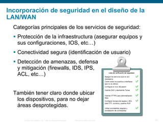 © 2006 Cisco Systems, Inc. Todos los derechos reservados. Información pública de Cisco 23
Categorías principales de los servicios de seguridad:
 Protección de la infraestructura (asegurar equipos y
sus configuraciones, IOS, etc…)
 Conectividad segura (identificación de usuario)
 Detección de amenazas, defensa
y mitigación (firewalls, IDS, IPS,
ACL, etc…)
También tener claro donde ubicar
los dispositivos, para no dejar
áreas desprotegidas.
Incorporación de seguridad en el diseño de la
LAN/WAN
 