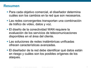 © 2006 Cisco Systems, Inc. Todos los derechos reservados. Información pública de Cisco 27
Resumen
 Para cada objetivo comercial, el diseñador determina
cuáles son los cambios en la red que son necesarios.
 Las redes convergentes transportan una combinación
de tráfico de video, datos y voz.
 El diseño de la conectividad WAN requiere la
evaluación de los servicios de telecomunicaciones
disponibles en el área del cliente.
 Las soluciones de redes inalámbricas unificadas
ofrecen características avanzadas.
 El diseñador de la red debe identificar qué datos están
en riesgo y cuáles son los posibles orígenes de los
ataques.
 