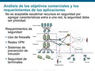 © 2006 Cisco Systems, Inc. Todos los derechos reservados. Información pública de Cisco 7
Análisis de los objetivos comerciales y los
requerimientos de las aplicaciones
No es aceptable escatimar recursos en seguridad por
agregar características extra a una red, la seguridad debe
ser prioridad.
Requerimientos de
seguridad:
 Uso de firewalls
 Redes VPN
 Sistemas de
prevención de
intrusión
 Seguridad de
terminales
 