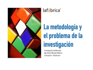La metodología y
el problema de la
investigación
Investigación de Mercado
Mg.Alvaro Morales Medina
Concepcion - Talcahuano
 