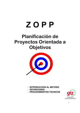 ZOPP
   Planificación de
Proyectos Orientada a
      Objetivos




     - INTRODUCCION AL METODO
     - DEFINICIONES
     - PROCEDIMIENTOS TECNICOS

                                    Cooperación
                                 Guatemala-Alemania


                                      1
 