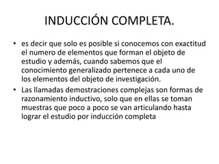 INDUCCIÓN COMPLETA.
• es decir que solo es posible si conocemos con exactitud
el numero de elementos que forman el objeto de
estudio y además, cuando sabemos que el
conocimiento generalizado pertenece a cada uno de
los elementos del objeto de investigación.
• Las llamadas demostraciones complejas son formas de
razonamiento inductivo, solo que en ellas se toman
muestras que poco a poco se van articulando hasta
lograr el estudio por inducción completa
 