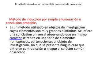El método de inducción incompleta puede ser de dos clases:
Método de inducción por simple enumeración o
conclusión probable.
• Es un método utilizado en objetos de investigación
cuyos elementos son muy grandes o infinitos. Se infiere
una conclusión universal observando que un mismo
carácter se repite en una serie de elementos
homogéneos, pertenecientes al objeto de
investigación, sin que se presente ningún caso que
entre en contradicción o niegue el carácter común
observado.
 