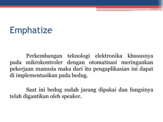Emphatize
Perkembangan teknologi elektronika khususnya
pada mikrokontroler dengan otomatisasi meringankan
pekerjaan manusia maka dari itu pengaplikasian ini dapat
di implementasikan pada bedug.
Saat ini bedug sudah jarang dipakai dan fungsinya
telah digantikan oleh speaker.
 