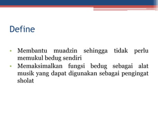 Define
• Membantu muadzin sehingga tidak perlu
memukul bedug sendiri
• Memaksimalkan fungsi bedug sebagai alat
musik yang dapat digunakan sebagai pengingat
sholat
 