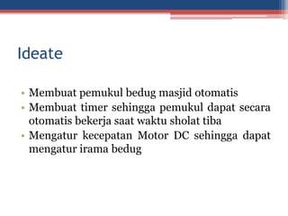 Ideate
• Membuat pemukul bedug masjid otomatis
• Membuat timer sehingga pemukul dapat secara
otomatis bekerja saat waktu sholat tiba
• Mengatur kecepatan Motor DC sehingga dapat
mengatur irama bedug
 