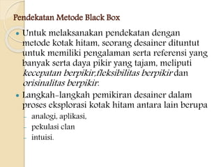 Pendekatan Metode Black Box
 Untuk melaksanakan pendekatan dengan
metode kotak hitam, seorang desainer dituntut
untuk memiliki pengalaman serta referensi yang
banyak serta daya pikir yang tajam, meliputi
kecepatan berpikir,fleksibilitas berpikir dan
orisinalitas berpikir.
 Langkah-langkah pemikiran desainer dalam
proses eksplorasi kotak hitam antara lain berupa
- analogi, aplikasi,
- pekulasi clan
- intuisi.
 