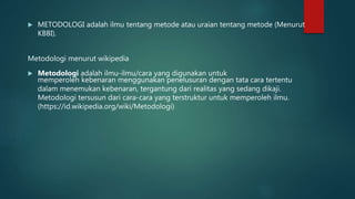  METODOLOGI adalah ilmu tentang metode atau uraian tentang metode (Menurut
KBBI).
Metodologi menurut wikipedia
 Metodologi adalah ilmu-ilmu/cara yang digunakan untuk
memperoleh kebenaran menggunakan penelusuran dengan tata cara tertentu
dalam menemukan kebenaran, tergantung dari realitas yang sedang dikaji.
Metodologi tersusun dari cara-cara yang terstruktur untuk memperoleh ilmu.
(https://id.wikipedia.org/wiki/Metodologi)
 