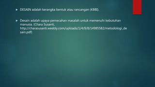  DESAIN adalah kerangka bentuk atau rancangan (KBBI).
 Desain adalah upaya pemecahan masalah untuk memenuhi kebutuhan
manusia. (Chara Susanti,
http://charasusanti.weebly.com/uploads/1/4/9/8/14985582/metodologi_de
sain.pdf)
 