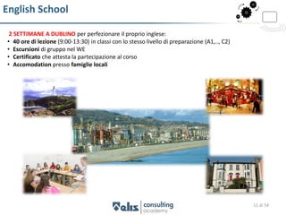 English School

 2 SETTIMANE A DUBLINO per perfezionare il proprio inglese:
• 40 ore di lezione (9:00-13:30) in classi con lo stesso livello di preparazione (A1,.., C2)
• Escursioni di gruppo nel WE
• Certificato che attesta la partecipazione al corso
• Accomodation presso famiglie locali




                                                                                               11 di 54
 