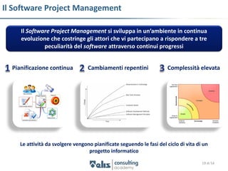 Il Software Project Management

     Il Software Project Management si sviluppa in un’ambiente in continua
     evoluzione che costringe gli attori che vi partecipano a rispondere a tre
              peculiarità del software attraverso continui progressi


  Pianificazione continua          Cambiamenti repentini              Complessità elevata




     Le attività da svolgere vengono pianificate seguendo le fasi del ciclo di vita di un
                                   progetto informatico

                                                                                      19 di 54
 
