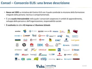Consel – Consorzio ELIS: una breve descrizione

  • Nasce nel 1992 su iniziativa del Centro ELIS con il quale condivide la missione della formazione
    integrale della persona: tecnica e comportamentale.
  • É una scuola interaziendale nella quale i consorziati cooperano in ambiti di apprendimento,
    sviluppo della persona e dell’organizzazione, responsabilità sociale
  • É costituito da oltre 45 imprese e 3 Business Schools




                                                                                                  2 di 54
 