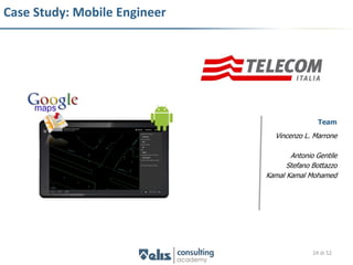 Case Study: Mobile Engineer




                                              Team
                                Vincenzo L. Marrone

                                     Antonio Gentile
                                    Stefano Bottazzo
                              Kamal Kamal Mohamed




                                            24 di 52
 