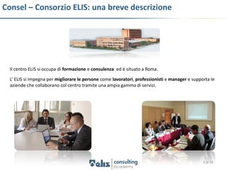 Consel – Consorzio ELIS: una breve descrizione




  Il centro ELIS si occupa di formazione e consulenza ed è situato a Roma.

  L’ ELIS si impegna per migliorare le persone come lavoratori, professionisti e manager e supporta le
  aziende che collaborano col centro tramite una ampia gamma di servizi.




                                                                                                3 di 54
 
