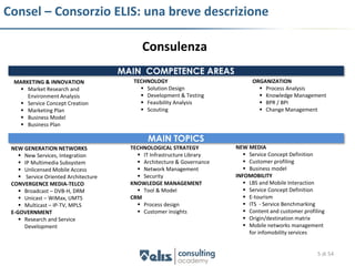 Consel – Consorzio ELIS: una breve descrizione

                                            Consulenza
                                      MAIN COMPETENCE AREAS
  MARKETING & INNOVATION                 TECHNOLOGY                           ORGANIZATION
     Market Research and                   Solution Design                     Process Analysis
      Environment Analysis                  Development & Testing               Knowledge Management
     Service Concept Creation              Feasibility Analysis                BPR / BPI
     Marketing Plan                        Scouting                            Change Management
     Business Model
     Business Plan

                                              MAIN TOPICS
 NEW GENERATION NETWORKS                TECHNOLOGICAL STRATEGY          NEW MEDIA
     New Services, Integration            IT Infrastructure Library       Service Concept Definition
     IP Multimedia Subsystem              Architecture & Governance       Customer profiling
     Unlicensed Mobile Access             Network Management              Business model
     Service Oriented Architecture        Security                    INFOMOBILITY
 CONVERGENCE MEDIA-TELCO                KNOWLEDGE MANAGEMENT                LBS and Mobile Interaction
     Broadcast – DVB-H, DRM               Tool & Model                    Service Concept Definition
     Unicast – WiMax, UMTS             CRM                                 E-tourism
     Multicast – IP-TV, MPLS              Process design                  ITS - Service Benchmarking
 E-GOVERNMENT                              Customer insights               Content and customer profiling
     Research and Service                                                  Origin/destination matrix
      Development                                                           Mobile networks management
                                                                             for infomobility services


                                                                                                        5 di 54
 