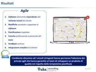 Risultati
                     Agile
  1. Software altamente rispondente alle
      richieste iniziali del cliente
  2. Modifiche accettate e apportate al
      software
  3. Pianificazione rispettata
  4. Crescita professionale e personale del
      team
  5. Feedback continui
  6. Integrazione semplice tra release



          L’ambiente dinamico ed i vincoli stringenti hanno permesso l’adozione dei
             principi agili che hanno garantito al team di sviluppare un prodotto di
                         qualità nel rispetto delle tempistiche pianificate
                                                                                       51 di 54
 