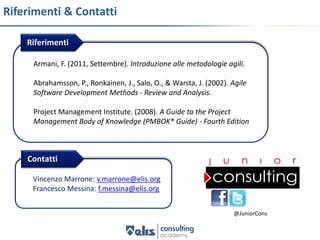 Riferimenti & Contatti

    Riferimenti

     Armani, F. (2011, Settembre). Introduzione alle metodologie agili.

     Abrahamsson, P., Ronkainen, J., Salo, O., & Warsta, J. (2002). Agile
     Software Development Methods - Review and Analysis.

     Project Management Institute. (2008). A Guide to the Project
     Management Body of Knowledge (PMBOK® Guide) - Fourth Edition



    Contatti

     Vincenzo Marrone: v.marrone@elis.org
     Francesco Messina: f.messina@elis.org


                                                                    @JuniorCons
 