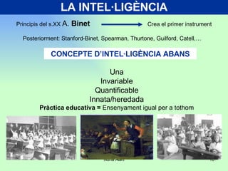 LA INTEL·LIGÈNCIA Principis del s.XX  A.  Binet   Crea el primer instrument Posteriorment: Stanford-Binet, Spearman, Thurtone, Guilford, Catell,… CONCEPTE D’INTEL·LIGÈNCIA ABANS Una Invariable Quantificable Innata/heredada Pràctica educativa =  Ensenyament igual per a tothom 