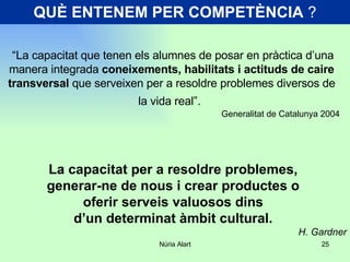 QUÈ ENTENEM PER COMPETÈNCIA  ? “ La capacitat que tenen els alumnes de posar en pràctica d’una manera integrada  coneixements, habilitats i actituds de caire transversal  que serveixen per a resoldre problemes diversos de la vida real”.   Generalitat de Catalunya 2004 La capacitat per a resoldre problemes,  generar-ne de nous i crear productes o  oferir serveis valuosos dins  d’un determinat àmbit cultural.  H. Gardner 