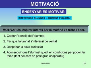 MOTIVACIÓ   INTERESSOS ALUMNES  = MOMENT EVOLUTIU ENSENYAR ÉS MOTIVAR Captar l’atenció de l’alumnat. Fer que l’alumnat s’interessi de veritat Despertar la seva curiositat Aconseguir que l’alumnat quedi en condicions per poder fer feina (tant sol com en petit grup cooperatiu) MOTIVAR és inspirar interès per la matèria i/o treball a fer. 