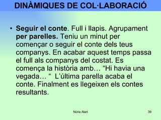 DINÀMIQUES DE COL·LABORACIÓ Seguir el conte . Full i llapis. Agrupament  per parelles.  Teniu un minut per començar o seguir el conte dels teus companys. En acabar aquest temps passa el full als companys del costat. Es comença la història amb… “Hi havia una vegada… “  L’última parella acaba el conte. Finalment es llegeixen els contes resultants . 