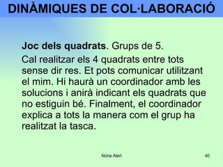 DINÀMIQUES DE COL·LABORACIÓ Joc dels quadrats . Grups de 5.  Cal realitzar els 4 quadrats entre tots sense dir res. Et pots comunicar utilitzant el mim. Hi haurà un coordinador amb les solucions i anirà indicant els quadrats que no estiguin bé. Finalment, el coordinador explica a tots la manera com el grup ha realitzat la tasca. 