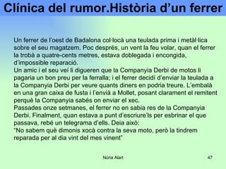 Clínica del rumor.Història d’un ferrer Un ferrer de l’oest de Badalona col·locà una teulada prima i metàl·lica sobre el seu magatzem. Poc després, un vent la feu volar, quan el ferrer la trobà a quatre-cents metres, estava doblegada i encongida, d’impossible reparació. Un amic i el seu veí li digueren que la Companyia Derbi de motos li pagaria un bon preu per la ferralla; i el ferrer decidí d’enviar la teulada a la Companyia Derbi per veure quants diners en podria treure. L’embalà en una gran caixa de fusta i l’envià a Mollet, posant clarament el remitent perquè la Companyia sabés on enviar el xec. Passades onze setmanes, el ferrer no en sabia res de la Companyia Derbi. Finalment, quan estava a punt d’escriure’ls per esbrinar el que passava, rebé un telegrama d’ells. Deia això: “ No sabem què dimonis xocà contra la seva moto, però la tindrem reparada per al dia vint del mes vinent” 