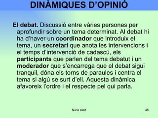 DINÀMIQUES D’OPINIÓ El debat.  Discussió entre vàries persones per aprofundir sobre un tema determinat. Al debat hi ha d’haver un  coordinador  que introduix el tema, un  secretari  que anota les intervencions i el temps d’intervenció de cadascú, els  participants  que parlen del tema debatut i un  moderador  que s’encarrega que el debat sigui tranquil, dóna els torns de paraules i centra el tema si algú se surt d’ell. Aquesta dinàmica afavoreix l’ordre i el respecte pel qui parla. 