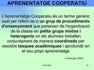 APRENENTATGE COOPERATIU L'Aprenentatge Cooperatiu és un terme genèric usat per referir-se a  un grup de procediments d'ensenyament  que parteixen de l'organització de la classe en  petits grups mixtos i heterogenis  on els alumnes treballen conjuntament de manera  coordinada  per resoldre  tasques acadèmiques  i aprofundir en el seu propi aprenentatge J. Domingo (2007) 