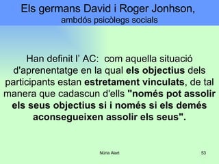 Han definit l’ AC:  com aquella situació d'aprenentatge en la qual  els objectius  dels participants estan  estretament vinculats , de tal manera que cadascun d'ells  "només pot assolir els seus objectius si i només si els demés aconsegueixen assolir els seus". Els germans David i Roger Jonhson,  ambdós psicòlegs socials 