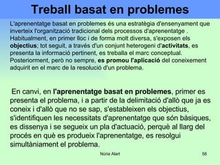 Treball basat en problemes L'aprenentatge basat en problemes és una estratègia d'ensenyament que inverteix l'organització tradicional dels processos d'aprenentatge  .  Habitualment, en primer lloc i de forma molt diversa, s'exposen els  objectius ; tot seguit, a través d'un conjunt heterogeni d' activitats , es presenta la informació pertinent, es treballa el marc conceptual. Posteriorment, però no sempre,  es promou l'aplicació  del coneixement adquirit en el marc de la resolució d'un problema. En canvi, en  l'aprenentatge basat en problemes , primer es presenta el problema, i a partir de la delimitació d'allò que ja es coneix i d'allò que no se sap, s'estableixen els objectius, s'identifiquen les necessitats d'aprenentatge que són bàsiques, es dissenya i se segueix un pla d'actuació, perquè al llarg del procés en què es produeix l'aprenentatge, es resolgui simultàniament el problema.  