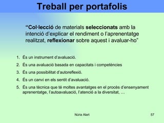 Treball per portafolis És un instrument d’avaluació. És una avaluació basada en capacitats i competències És una possibilitat d’autoreflexió. És un canvi en els sentit d’avaluació. És una tècnica que té moltes avantatges en el procès d’ensenyament aprenentatge, l’autoavaluació, l’atenció a la diversitat, …  “ Col·lecció  de materials  seleccionats  amb la intenció d’explicar el rendiment o l’aprenentatge realitzat,  reflexionar  sobre aquest i avaluar-ho” 