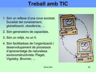 Treball amb TIC Són un reflexe d’una nova societat. Societat del coneixement, globalització, obsolència, ... Són generadors de capacitats. Són un mitjà, no un fi.  Són facilitadoes de l’organització i desenvolupament de processos d’aprenentatge de naturalesa socioconstructivista: Piaget, Vigotsky, Brunner, ... 