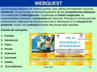 WEBQUEST Una proposta didàctica de recerca guiada, que utilitza principalment recursos  d’Internet . Té en compte el desenvolupament de les  competències bàsiques  i la multiplicitat d ’intel·ligències . Contempla el  treball cooperatiu , la responsabilitat individual i l’ autonomia  de l’alumnat. Prioritza la construcció del coneixement mitjançant la transformació de la informació en la  creació d’un producte . Inclou una  avaluació  directe del procés dels resultats.  Portada. Introducció Tasca Procès Avaluació Conclusió Crèdits Guia didàctica  Consta de vuit parts: http://www.xtec.cat/~nalart/moltesmescoses/meteorolegs/index.htm 