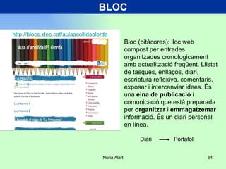 BLOC Bloc (bitàcores): lloc web compost per entrades organitzades cronologicament amb actualització freqüent. Llistat de tasques, enllaços, diari, escriptura reflexiva, comentaris, exposar i intercanviar idees. És una  eina de publicació  i comunicació que està preparada per  organitzar  i  emmagatzemar  informació. És un diari personal en línea. http ://blocs.xtec.cat/aulaacollidaolorda Diari  Portafoli 