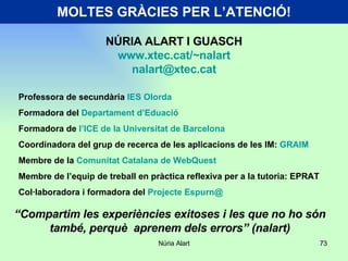MOLTES GRÀCIES PER L’ATENCIÓ! Professora de secundària  IES Olorda Formadora del  Departament d’Eduació  Formadora de  l’ICE de la Universitat de Barcelona Coordinadora del grup de recerca de les aplicacions de les IM:  GRAIM Membre de la  Comunitat Catalana de WebQuest Membre de l’equip de treball en pràctica reflexiva per a la tutoria: EPRAT Col·laboradora i formadora del  Projecte Espurn@ NÚRIA ALART I GUASCH www.xtec.cat/~nalart [email_address] “ Compartim les experiències exitoses i les que no ho són també, perquè  aprenem dels errors” (nalart) 