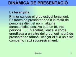 DINÀMICA DE PRESENTACIÓ La teranyina .  Primer cal que el grup estigui força junt. Es tracta de presentar-nos a la resta de persones dient el nom i alguna característica positiva que un té, tret personal … En acabat, llença la corda enrotllada a un altre del grup, qui haurà de presentar-se també i llençar el fil a un altre company, i així successivament. 