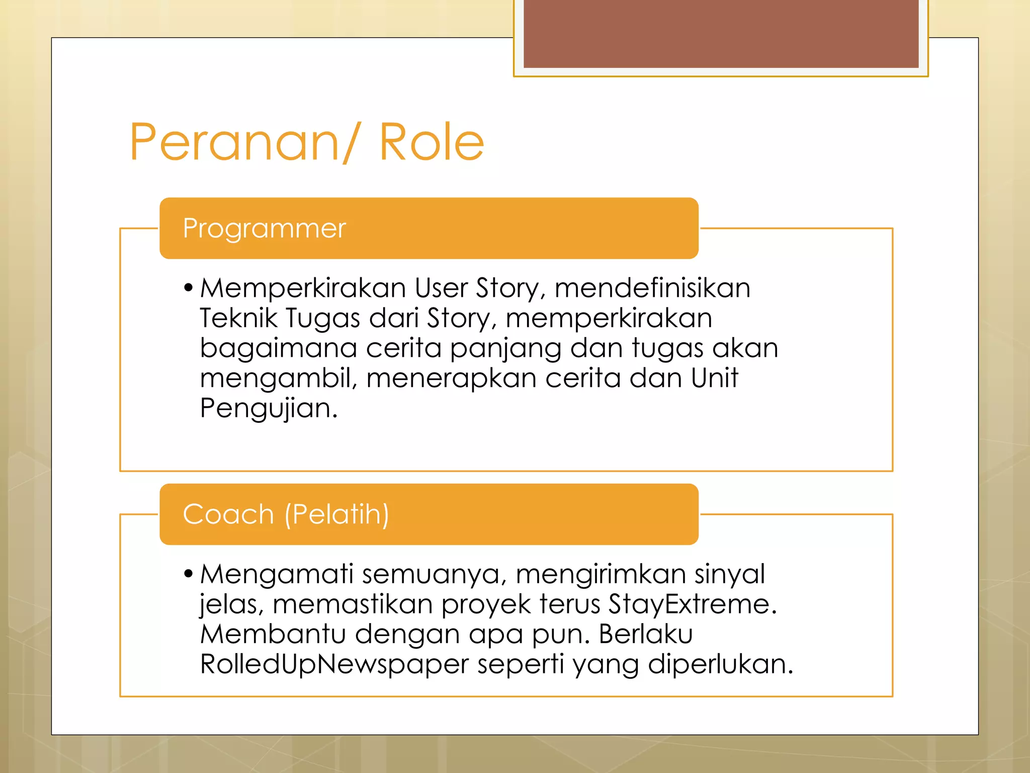 Peranan/ Role
•Memperkirakan User Story, mendefinisikan
Teknik Tugas dari Story, memperkirakan
bagaimana cerita panjang dan tugas akan
mengambil, menerapkan cerita dan Unit
Pengujian.
Programmer
•Mengamati semuanya, mengirimkan sinyal
jelas, memastikan proyek terus StayExtreme.
Membantu dengan apa pun. Berlaku
RolledUpNewspaper seperti yang diperlukan.
Coach (Pelatih)
 