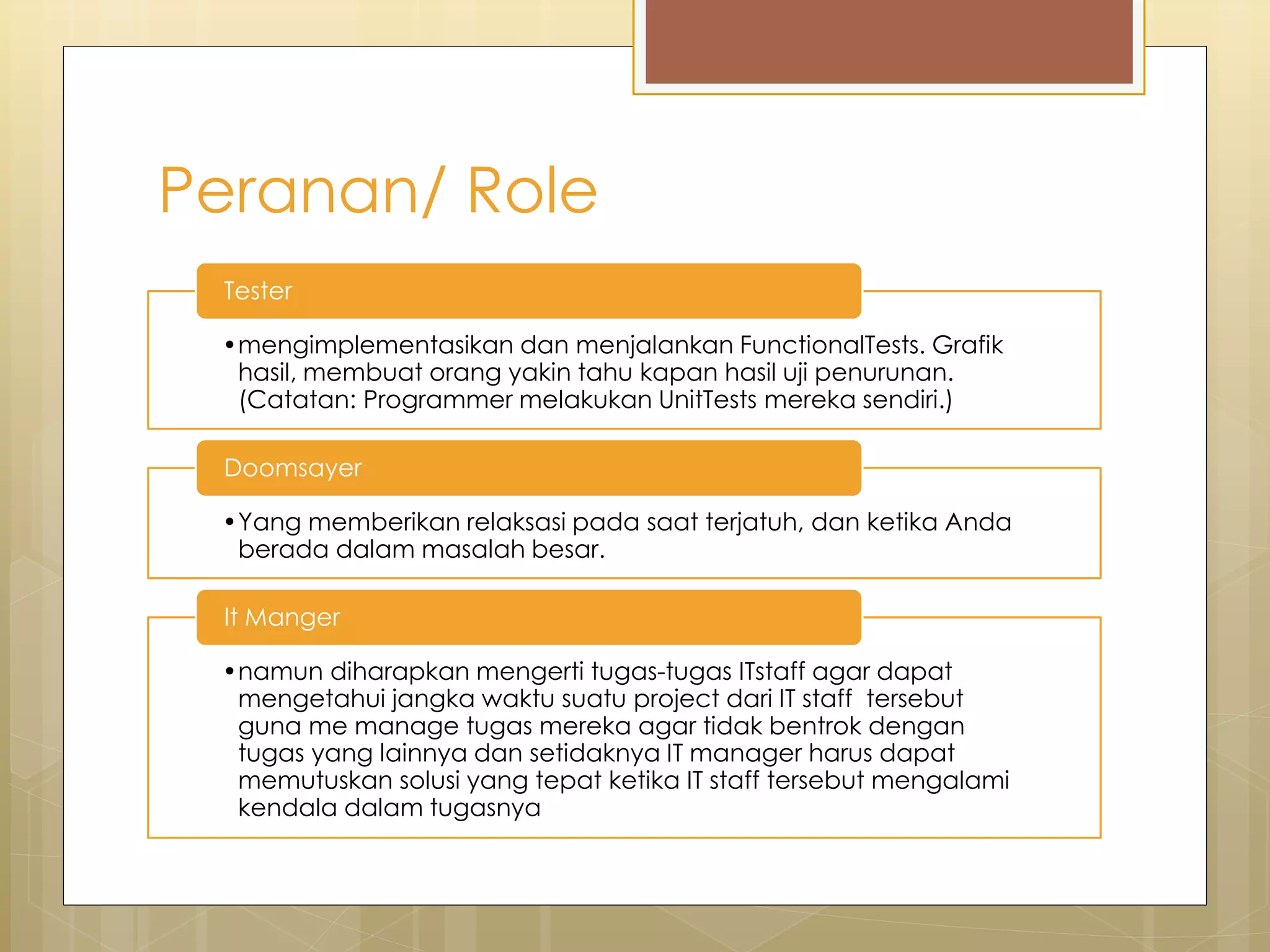 Peranan/ Role
•mengimplementasikan dan menjalankan FunctionalTests. Grafik
hasil, membuat orang yakin tahu kapan hasil uji penurunan.
(Catatan: Programmer melakukan UnitTests mereka sendiri.)
Tester
•Yang memberikan relaksasi pada saat terjatuh, dan ketika Anda
berada dalam masalah besar.
Doomsayer
•namun diharapkan mengerti tugas-tugas ITstaff agar dapat
mengetahui jangka waktu suatu project dari IT staff tersebut
guna me manage tugas mereka agar tidak bentrok dengan
tugas yang lainnya dan setidaknya IT manager harus dapat
memutuskan solusi yang tepat ketika IT staff tersebut mengalami
kendala dalam tugasnya
It Manger
 