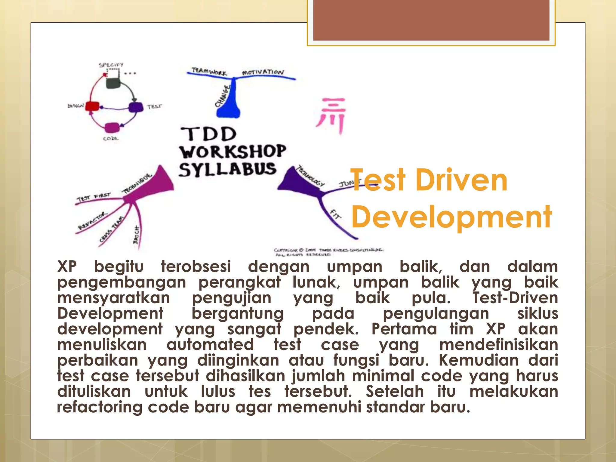 XP begitu terobsesi dengan umpan balik, dan dalam
pengembangan perangkat lunak, umpan balik yang baik
mensyaratkan pengujian yang baik pula. Test-Driven
Development bergantung pada pengulangan siklus
development yang sangat pendek. Pertama tim XP akan
menuliskan automated test case yang mendefinisikan
perbaikan yang diinginkan atau fungsi baru. Kemudian dari
test case tersebut dihasilkan jumlah minimal code yang harus
dituliskan untuk lulus tes tersebut. Setelah itu melakukan
refactoring code baru agar memenuhi standar baru.
Test Driven
Development
 