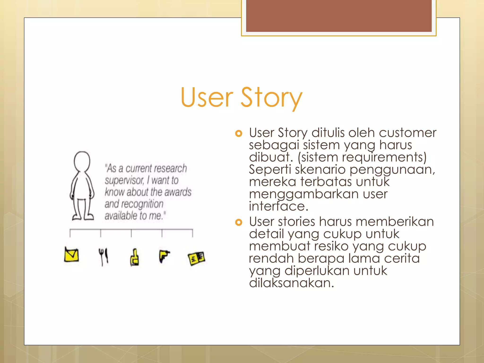 User Story
 User Story ditulis oleh customer
sebagai sistem yang harus
dibuat. (sistem requirements)
Seperti skenario penggunaan,
mereka terbatas untuk
menggambarkan user
interface.
 User stories harus memberikan
detail yang cukup untuk
membuat resiko yang cukup
rendah berapa lama cerita
yang diperlukan untuk
dilaksanakan.
 