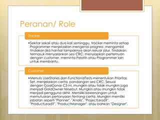 Peranan/ Role
•Sekitar sekali atau dua kali seminggu, tracker meminta setiap
Programmer menjelaskan mengenai progress ,mengambil
tindakan jika hal-hal tampaknya akan keluar jalur. Tindakan
termasuk menyarankan sesi CRC, menyiapkan pertemuan
dengan customer, meminta Pelatih atau Programmer lain
untuk membantu.
Tracker
•Menulis UserStories dan FunctionalTests menentukan Prioritas
Set, menjelaskan cerita, pandangan sesi CRC. Sesuai
dengan GoalDonor C3 ini, mungkin atau tidak mungkin juga
menjadi GoldOwner tersebut. Mungkin atau mungkin tidak
menjadi pengguna akhir. Memiliki kewenangan untuk
memutuskan pertanyaan tentang cerita. Mungkin memiliki
jabatan seperti "Planner", "Analis", "ProjectLead?",
"ProductLead?", "ProductManager", atau bahkan "Designer".
Customer
 