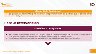 12
SINDICATO NACIONAL DE TRABAJADORES DE LA EDUCACIÓN
SINDICATO NACIONAL DE TRABAJADORES DE LA EDUCACIÓN
● Se generan planteamientos para desarrollar una primera versión del producto que se planteó en los
momentos 1 y 3.
Momento 7. Concreción
Fase 3: Intervención
● Exposición, explicación y exposición de soluciones o recomendaciones. Se formulan planteamientos
que permitan presentar las primeras versiones de las producciones y ajustarlas.
● Modificación. Se hacen planteamientos que permitan revisar y actuar sobre los cambios.
Momento 8. Integración
 