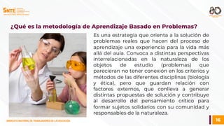 16
SINDICATO NACIONAL DE TRABAJADORES DE LA EDUCACIÓN
SINDICATO NACIONAL DE TRABAJADORES DE LA EDUCACIÓN
Es una estrategia que orienta a la solución de
problemas reales que hacen del proceso de
aprendizaje una experiencia para la vida más
allá del aula. Convoca a distintas perspectivas
interrelacionadas en la naturaleza de los
objetos de estudio (problemas) que
parecieran no tener conexión en los criterios y
métodos de las diferentes disciplinas (biología
y ética), pero que guardan relación con
factores externos, que conlleva a generar
distintas propuestas de solución y contribuye
al desarrollo del pensamiento crítico para
formar sujetos solidarios con su comunidad y
responsables de la naturaleza.
¿Qué es la metodología de Aprendizaje Basado en Problemas?
 