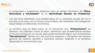 17
SINDICATO NACIONAL DE TRABAJADORES DE LA EDUCACIÓN
● La propuesta y sugerencia didáctica para el campo formativo de “Ética,
Naturaleza y Sociedades” es el Aprendizaje Basado en Problemas.
● Los alumnos identifican una problemática en su contexto; puede ser en la
escuela, en el aula o en la misma comunidad y van haciendo una indagación
desarrollada en diferentes momentos.
● Lo primero que se debe hacer en el momento uno, “Presentemos”, es
plantear una reflexión inicial; es decir, identificar qué problemáticas existen
en la comunidad y/o en el aula, para posteriormente seguir con el momento
“Recolectemos”, donde las y los alumnos exploran y recuperan de manera
general los saberes sociales y escolares previos, respecto a la temática
detectada en el momento uno.
 