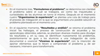 18
SINDICATO NACIONAL DE TRABAJADORES DE LA EDUCACIÓN
● En el momento tres, “Formulemos el problema”, se determina con claridad
el problema sobre el cuál se trabajará, así como las inquietudes y
curiosidades de los alumnos en torno al mismo. Después en el momento
cuatro “Organicemos la experiencia”, se plantea una ruta de trabajo para
el proceso de indagación en la que se argumentará una posible solución al
problema planteado en el momento uno.
● En el siguiente momento, “Resultados y análisis”, se retoma el problema
inicial: los hallazgos, el proceso de construcción de acuerdos y los
aprendizajes obtenidos; además, se plantean diversos medios para divulgar
los resultados y, en su caso, se identifican nuevamente los problemas,
posteriormente se guía a los alumnos a una indagación de corte
documental o vivencial “Vivamos la experiencia”, con la intención de
aportar elementos que lo lleven a comprender el problema y, de ser
necesario, intervenir para transformarlo.
 